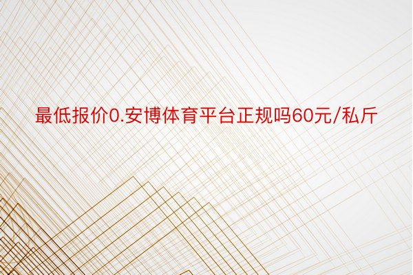 最低报价0.安博体育平台正规吗60元/私斤