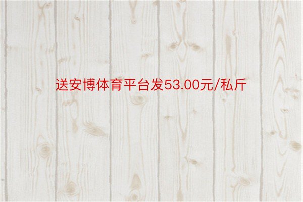 送安博体育平台发53.00元/私斤