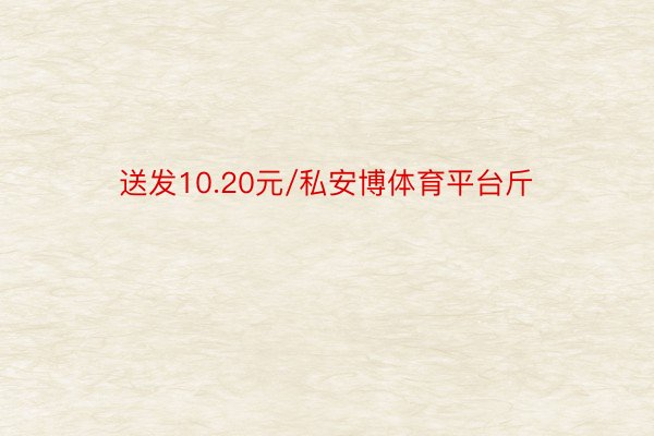 送发10.20元/私安博体育平台斤