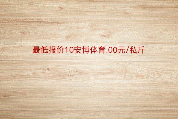 最低报价10安博体育.00元/私斤