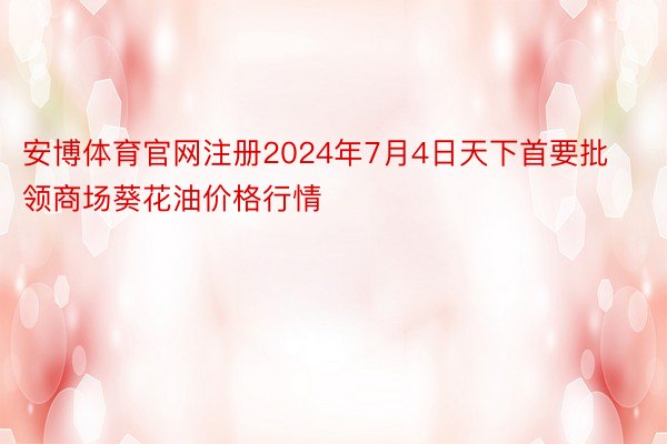 安博体育官网注册2024年7月4日天下首要批领商场葵花油价格行情