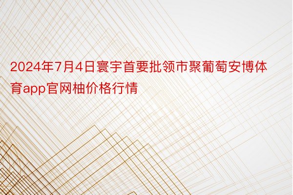 2024年7月4日寰宇首要批领市聚葡萄安博体育app官网柚价格行情