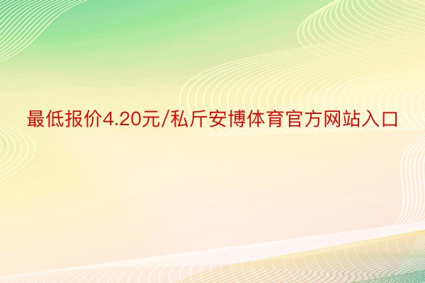 最低报价4.20元/私斤安博体育官方网站入口