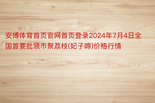 安博体育首页官网首页登录2024年7月4日全国首要批领市聚荔枝(妃子啼)价格行情