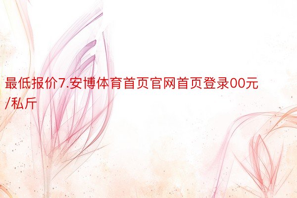 最低报价7.安博体育首页官网首页登录00元/私斤