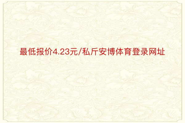 最低报价4.23元/私斤安博体育登录网址