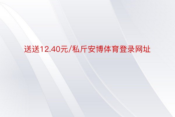 送送12.40元/私斤安博体育登录网址