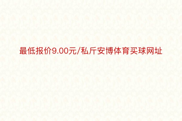 最低报价9.00元/私斤安博体育买球网址