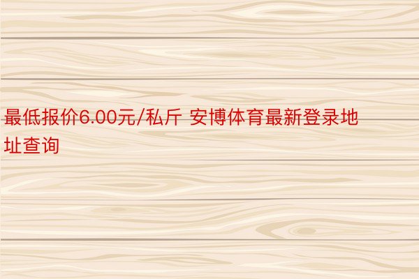 最低报价6.00元/私斤 安博体育最新登录地址查询