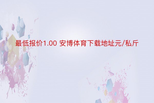 最低报价1.00 安博体育下载地址元/私斤