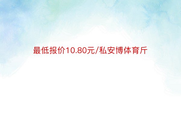 最低报价10.80元/私安博体育斤