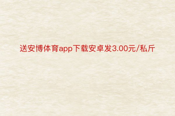 送安博体育app下载安卓发3.00元/私斤