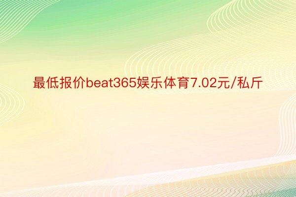 最低报价beat365娱乐体育7.02元/私斤