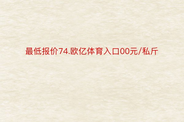 最低报价74.欧亿体育入口00元/私斤