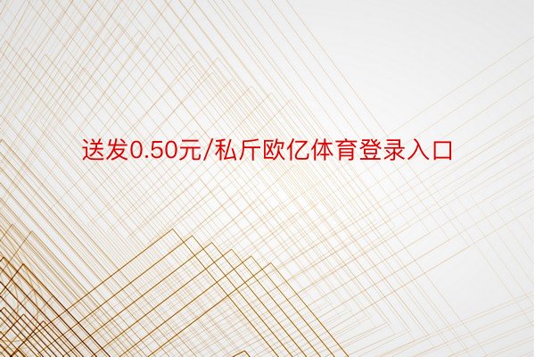 送发0.50元/私斤欧亿体育登录入口