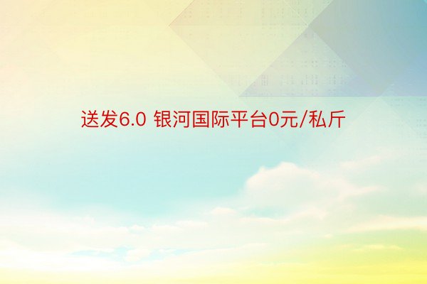 送发6.0 银河国际平台0元/私斤