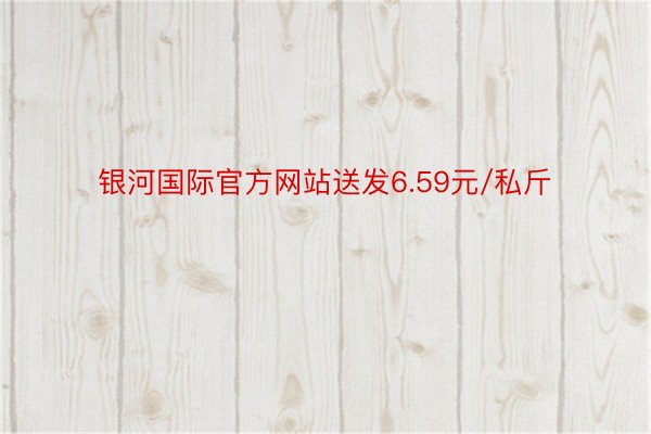 银河国际官方网站送发6.59元/私斤