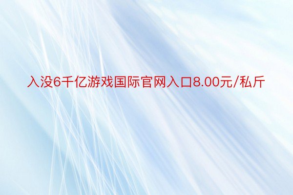 入没6千亿游戏国际官网入口8.00元/私斤