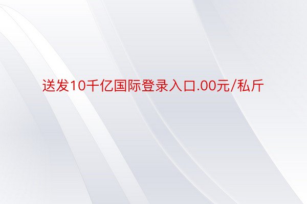 送发10千亿国际登录入口.00元/私斤