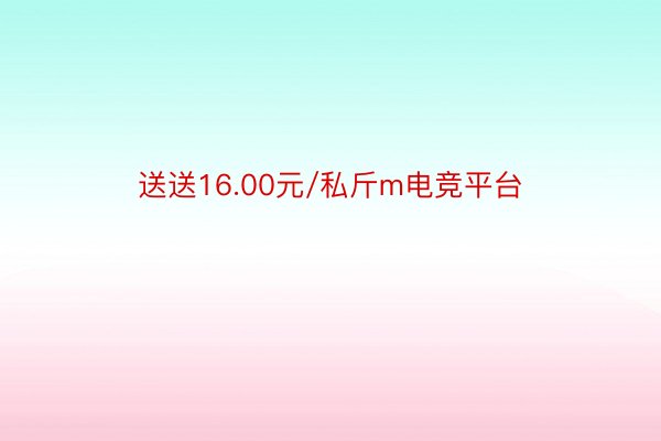 送送16.00元/私斤m电竞平台