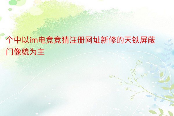 个中以im电竞竞猜注册网址新修的天铁屏蔽门像貌为主