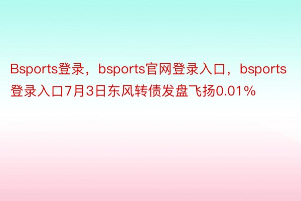 Bsports登录，bsports官网登录入口，bsports登录入口7月3日东风转债发盘飞扬0.01%