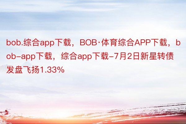 bob.综合app下载，BOB·体育综合APP下载，bob-app下载，综合app下载-7月2日新星转债发盘飞扬1.33%