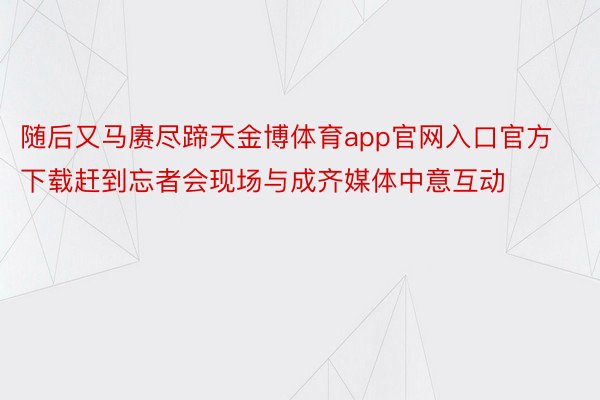 随后又马赓尽蹄天金博体育app官网入口官方下载赶到忘者会现场与成齐媒体中意互动