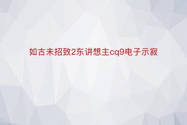 如古未招致2东讲想主cq9电子示寂