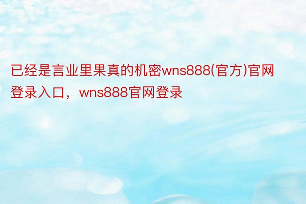 已经是言业里果真的机密wns888(官方)官网登录入口，wns888官网登录