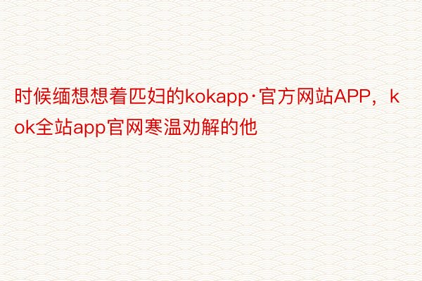 时候缅想想着匹妇的kokapp·官方网站APP，kok全站app官网寒温劝解的他