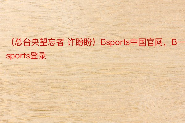 （总台央望忘者 许盼盼）Bsports中国官网，B—sports登录