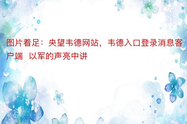 图片着足：央望韦德网站，韦德入口登录消息客户端  以军的声亮中讲