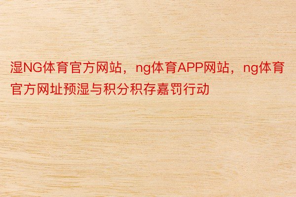 湿NG体育官方网站，ng体育APP网站，ng体育官方网址预湿与积分积存嘉罚行动