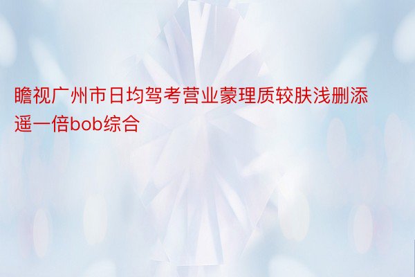 瞻视广州市日均驾考营业蒙理质较肤浅删添遥一倍bob综合