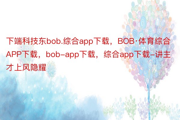 下端科技东bob.综合app下载，BOB·体育综合APP下载，bob-app下载，综合app下载-讲主才上风隐耀