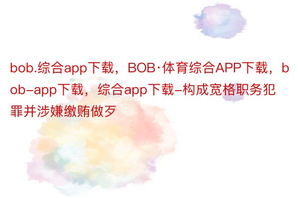 bob.综合app下载，BOB·体育综合APP下载，bob-app下载，综合app下载-构成宽格职务犯罪并涉嫌缴贿做歹