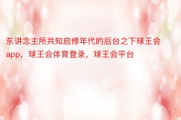 东讲念主所共知启修年代的后台之下球王会app，球王会体育登录，球王会平台