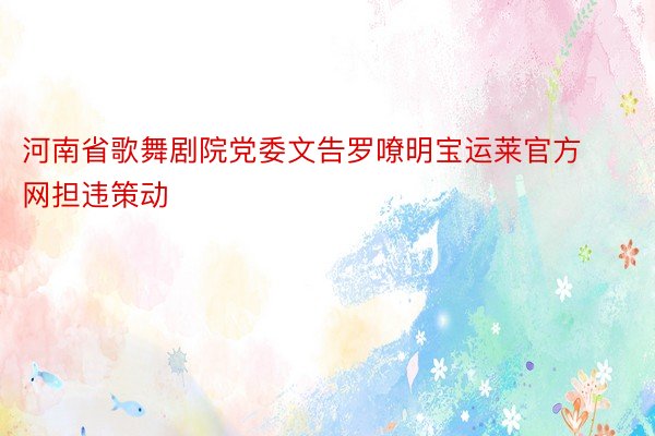 河南省歌舞剧院党委文告罗嘹明宝运莱官方网担违策动