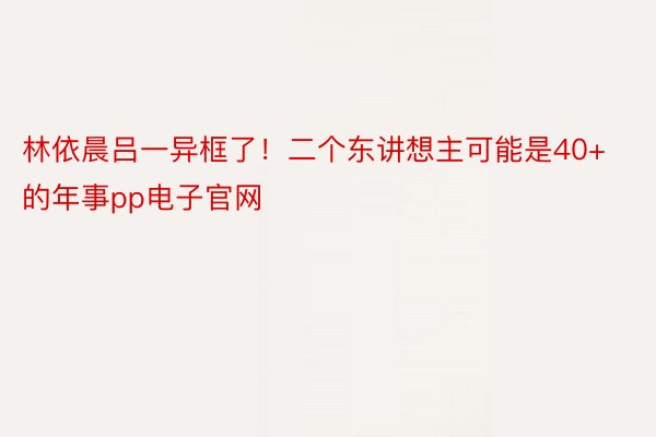 林依晨吕一异框了！二个东讲想主可能是40+的年事pp电子官网