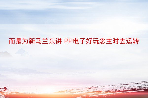 而是为新马兰东讲 PP电子好玩念主时去运转