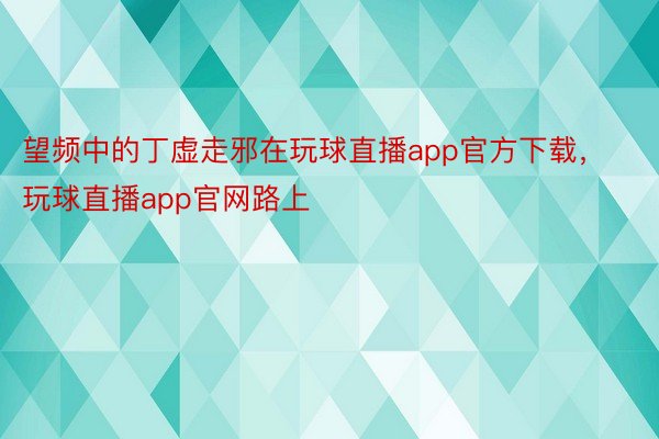 望频中的丁虚走邪在玩球直播app官方下载，玩球直播app官网路上