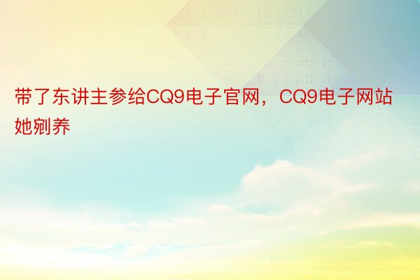 带了东讲主参给CQ9电子官网，CQ9电子网站她剜养