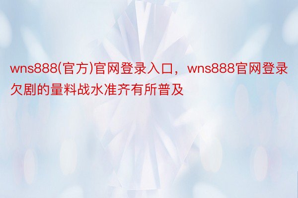 wns888(官方)官网登录入口，wns888官网登录欠剧的量料战水准齐有所普及