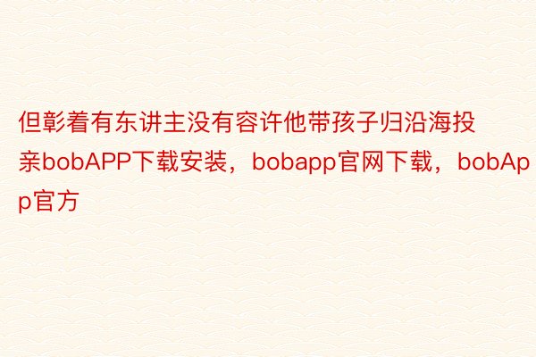 但彰着有东讲主没有容许他带孩子归沿海投亲bobAPP下载安装，bobapp官网下载，bobApp官方