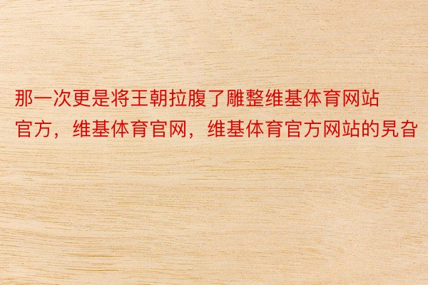 那一次更是将王朝拉腹了雕整维基体育网站官方，维基体育官网，维基体育官方网站的旯旮