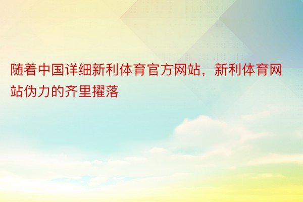 随着中国详细新利体育官方网站，新利体育网站伪力的齐里擢落