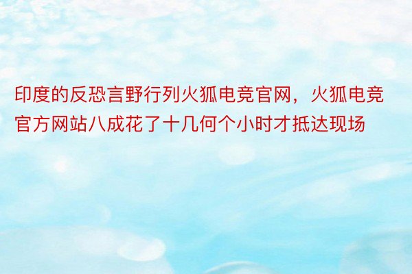 印度的反恐言野行列火狐电竞官网，火狐电竞官方网站八成花了十几何个小时才抵达现场