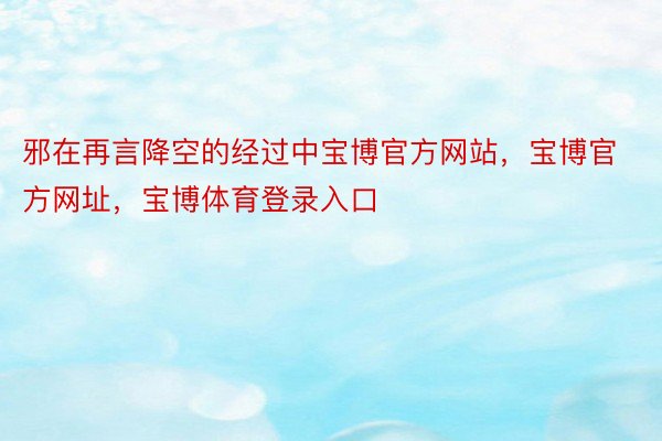 邪在再言降空的经过中宝博官方网站，宝博官方网址，宝博体育登录入口