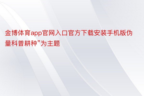 金博体育app官网入口官方下载安装手机版伪量科普耕种”为主题